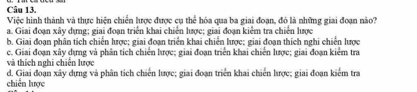 Việc hình thành và thực hiện chiến lược được cụ thể hóa qua ba giai đoạn, đó là những giai đoạn nào?
a. Giai đoạn xây dựng; giai đoạn triển khai chiến lược; giai đoạn kiểm tra chiến lược
b. Giai đoạn phân tích chiến lược; giai đoạn triển khai chiến lược; giai đoạn thích nghi chiến lược
c. Giai đoạn xây dựng và phân tích chiến lược; giai đoạn triển khai chiến lược; giai đoạn kiểm tra
và thích nghi chiến lược
d. Giai đoạn xây dựng và phân tích chiến lược; giai đoạn triển khai chiến lược; giai đoạn kiểm tra
chiến lược