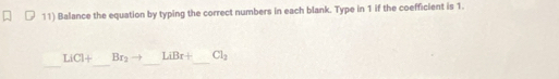 Balance the equation by typing the correct numbers in each blank. Type in 1 if the coefficient is 1. 
_ 
_ 
_ 
_
LiCl+ Br_2to LiBr+ Cl_2