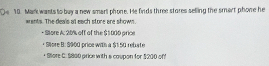 Mark wants to buy a new smart phone. He finds three stores selling the smart phone he 
wants. The deals at each store are shown. 
Store A: 20% off of the $1000 price 
Store B: $900 price with a $150 rebate 
Store C. $800 price with a coupon for $200 off