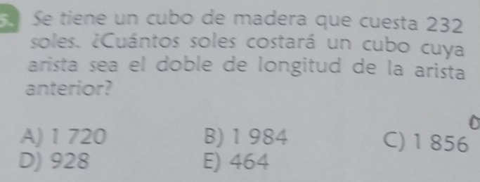 Se tiene un cubo de madera que cuesta 232
soles. ¿Cuántos soles costará un cubo cuya
arista sea el doble de longitud de la arista
anterior?
A) 1 720 B) 1 984 C) 1 856
D) 928 E) 464