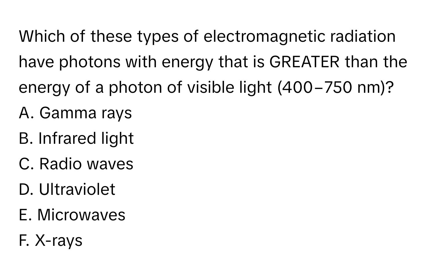 Which of these types of electromagnetic radiation have photons with energy that is GREATER than the energy of a photon of visible light (400−750 nm)?

A. Gamma rays 
B. Infrared light 
C. Radio waves 
D. Ultraviolet 
E. Microwaves 
F. X-rays