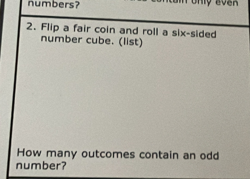 numbers? only even
2. Flip a fair coin and roll a six-sided
number cube. (list)
How many outcomes contain an odd
number?