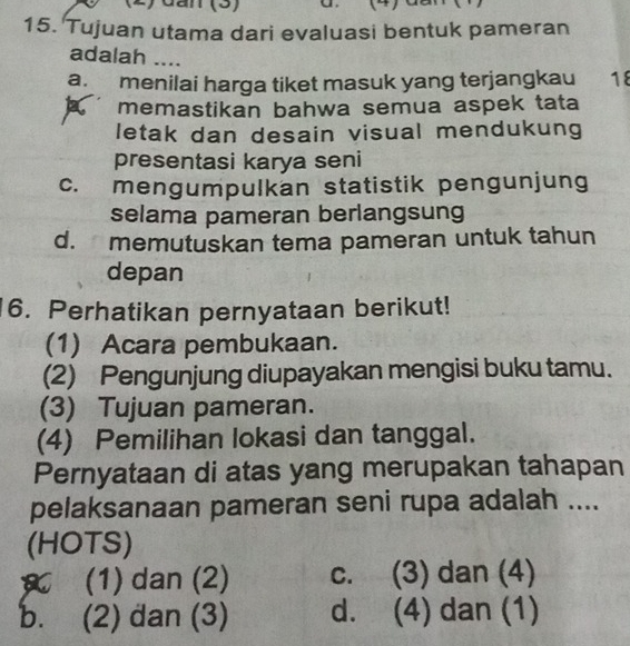 dần (3)
15. Tujuan utama dari evaluasi bentuk pameran
adalah ....
a. menilai harga tiket masuk yang terjangkau 18
memastikan bahwa semua aspek tata
letak dan desain visual mendukung
presentasi karya seni
c. mengumpulkan statistik pengunjung
selama pameran berlangsung
d. memutuskan tema pameran untuk tahun
depan
6. Perhatikan pernyataan berikut!
(1) Acara pembukaan.
(2) Pengunjung diupayakan mengisi buku tamu.
(3) Tujuan pameran.
(4) Pemilihan lokasi dan tanggal.
Pernyataan di atas yang merupakan tahapan
pelaksanaan pameran seni rupa adalah ....
(HOTS)
(1) dan (2) c. (3) dan (4)
b. (2) đan (3) d. (4) dan (1)