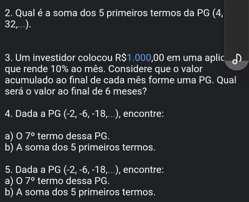 Qual é a soma dos 5 primeiros termos da PG (4,
32,...). 
3. Um investidor colocou R$1.000,00 em uma aplic 
que rende 10% ao mês. Considere que o valor 
acumulado ao final de cada mês forme uma PG. Qual 
será o valor ao final de 6 meses? 
4. Dada a PG (-2,-6,-18,...) , encontre: 
a) 0 7° termo dessa PG. 
b) A soma dos 5 primeiros termos. 
5. Dada a PG (-2,-6,-18,...) , encontre: 
a) 0 7° termo dessa PG. 
b) A soma dos 5 primeiros termos.