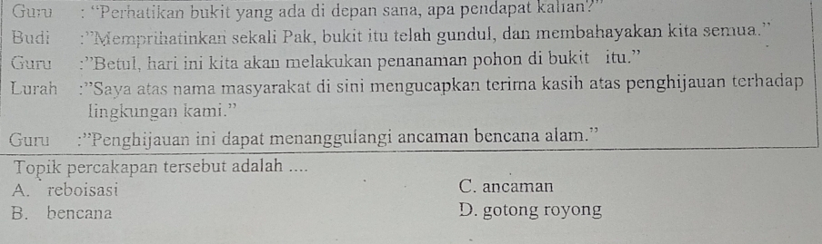 Guru : “Perhatikan bukit yang ada di depan sana, apa pendapat kalıan?”
Budi :''Memprihatinkan sekali Pak, bukit itu telah gundul, dan membahayakan kita semua.''
Guru :''Betul, hari ini kita akan melakukan penanaman pohon di bukit itu.''
Lurah :''Saya atas nama masyarakat di sini mengucapkan terima kasih atas penghijauan terhadap
lingkungan kami.”
Guru :''Penghijauan ini dapat menanggulangi ancaman bencana alam.''
Topik percakapan tersebut adalah ....
A. reboisasi C. ancaman
B. bencana D. gotong royong