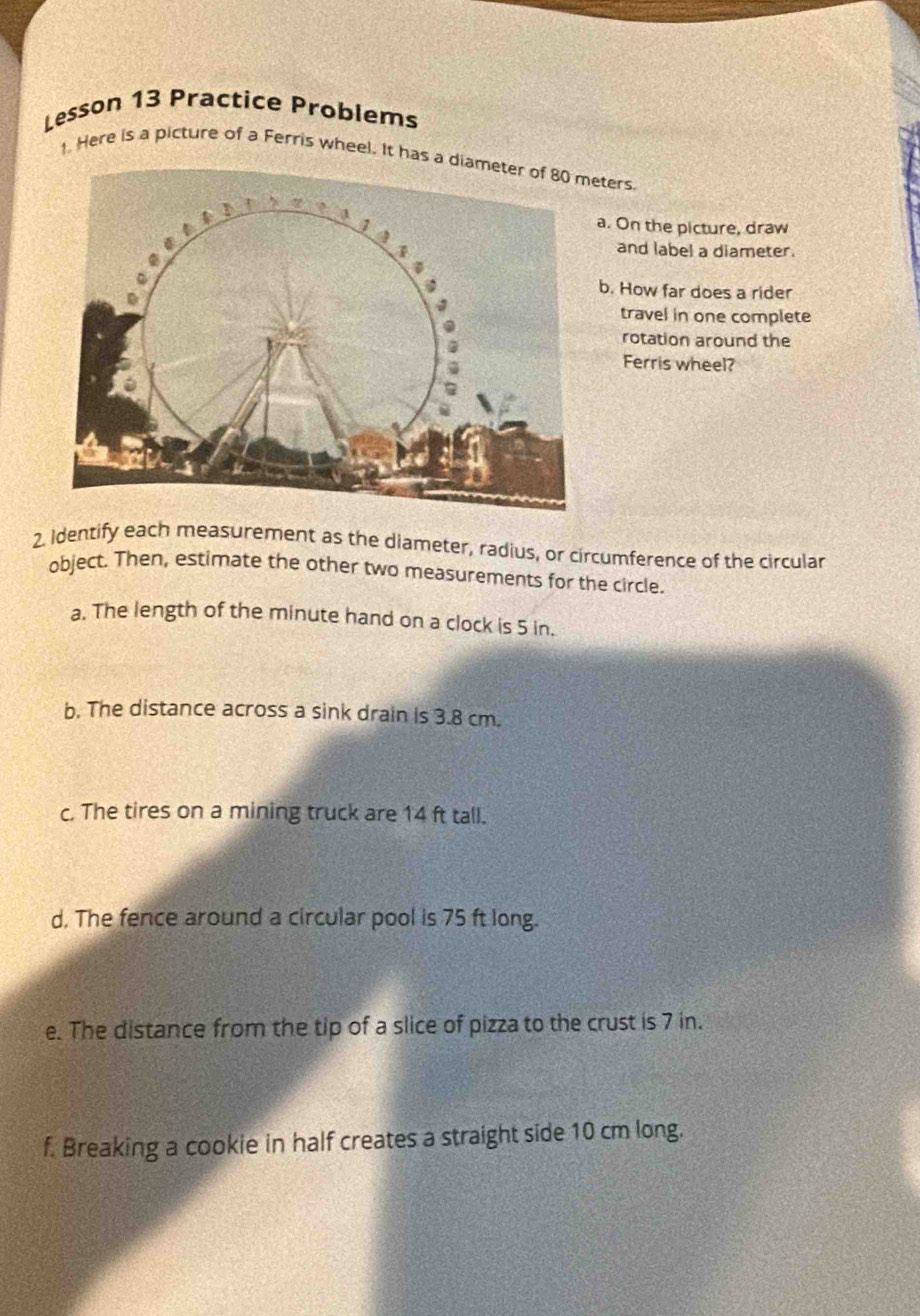 Lesson 13 Practice Problems 
1. Here is a picture of a Ferris wheel. It has eters 
a. On the picture, draw 
and label a diameter. 
b. How far does a rider 
travel in one complete 
rotation around the 
Ferris wheel? 
2. Identify each measurement as the diameter, radius, or circumference of the circular 
object. Then, estimate the other two measurements for the circle. 
a. The length of the minute hand on a clock is 5 in. 
b. The distance across a sink drain is 3.8 cm. 
c. The tires on a mining truck are 14 ft tall. 
d. The fence around a circular pool is 75 ft long. 
e. The distance from the tip of a slice of pizza to the crust is 7 in. 
f. Breaking a cookie in half creates a straight side 10 cm long.