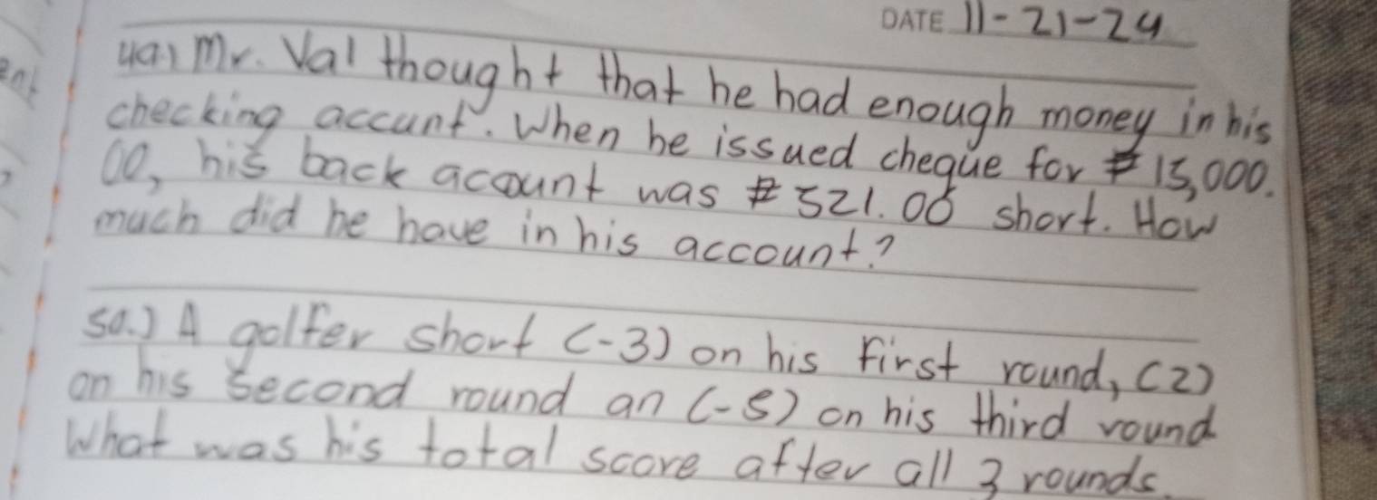 11- 21-24 
ya, mr. Val thought that he had enough money in his 
checking accunt. When be issued chegue for 15, 000. 
⑩o, his back acount was 521. 0ó short. How 
much did he have in his account? 
sa. ) A golfer short (-3) on his first round, (2) 
on his second round an (-5) on his third round 
What was his total score after all 3 rounds.