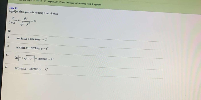 [7-8] | - Ngày: 12/11/2024 - Phòng: 407-8 Phòng Thị trắc nghiệm
Cầu 33:
Nghiệm tổng quát của phương trình vi phân
 dx/1+x^2 + dy/sqrt(1-y^2) =0
lå:
A. arctanx + arcsiny =C
B. arcsin x+ arctan y=C
C. |y+sqrt(1-y^2)|+arctan x=C
D. arcsin x - arctan y=C