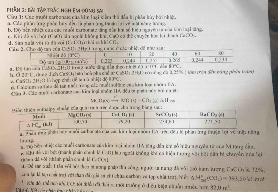 PHầN 2: BÀI TậP tRÁC NGHIỆM ĐÚNG SAI
Câu 1: Các muối carbonate của kim loại kiểm thổ đều bị phân hủy bởi nhiệt.
a. Các phản ứng phân hủy đều là phản ứng thuận lợi về mặt năng lượng.
b. Độ bền nhiệt của các muối carbonate tăng dần khi số hiệu nguyên tử của kim loại tăng.
c. Khi để vôi bột (CaO) lâu ngoài không khí, CaO có thể chuyển hóa lại thành CaCO_3.
d. Sản xuất vôi từ đá vôi (CaCO_3) thải ra khí CO_2.
SO_4.2H_2O ước ở các nhiệt độ như sau:
a. Độ tan của CaSO₄.21 1.0 9 trong nước tăng dần theo nhiệt độ từ
b. 020°C , dung dịch C: SO_4 bão hoà pha chế từ CaSO_4.2H_2O có nồng độ 0,25%.( làm tròn đến hàng phần trăm)
c. CaSO_4.2H_2O là hợp chất dễ tan ở nhiệt độ 80°C.
d. Calcium sulfate dể tan nhất trong các muối sulfate của kim loại nhóm IIA.
Câu 3. Các muối carbonate của kim loại nhóm IIA đều bị phân hủy bởi nhiệt:
MCO_3(s)xrightarrow t'MO(s)+CO_2(g)Delta _rH'_298
chuẩn của quá trình trên được cho trong bảng sau:
a. Phản ứng phân hủy muối carbonate của các kim loại nhóm IIA trên đều là phản ứng thuận lợi về mặt năng
lượng.
b. Độ bền nhiệt các muối carbonate của kim loại nhóm IIA tăng dần khi số hiệu nguyên tử của M tăng dần.
e. Khi đề vôi bột (thành phần chính là CaO) lâu ngoài không khí có hiện tượng vôi bột dần bị chuyền hóa lại
thành đá vôi (thành phần chính là CaCO_3).
đ. Để sản xuất 1 tấn vôi bột theo phương pháp thủ công, người ta nung đá vôi (có hàm lượng CaCO_3 là 72%,
còn lại là tạp chất trơ) với than đá (giả sử chỉ chứa carbon và tạp chất trơ), biết △ _fH_(298)°(CO_2)=393,50kJ.mol
. Khi đó, thể tích khí CO_2 tối thiều đã thải ra môi trường ở điều kiện chuẩn nhiều hơn 82,0m^3.
Câu 4. Xét các phân ứng phân hủ