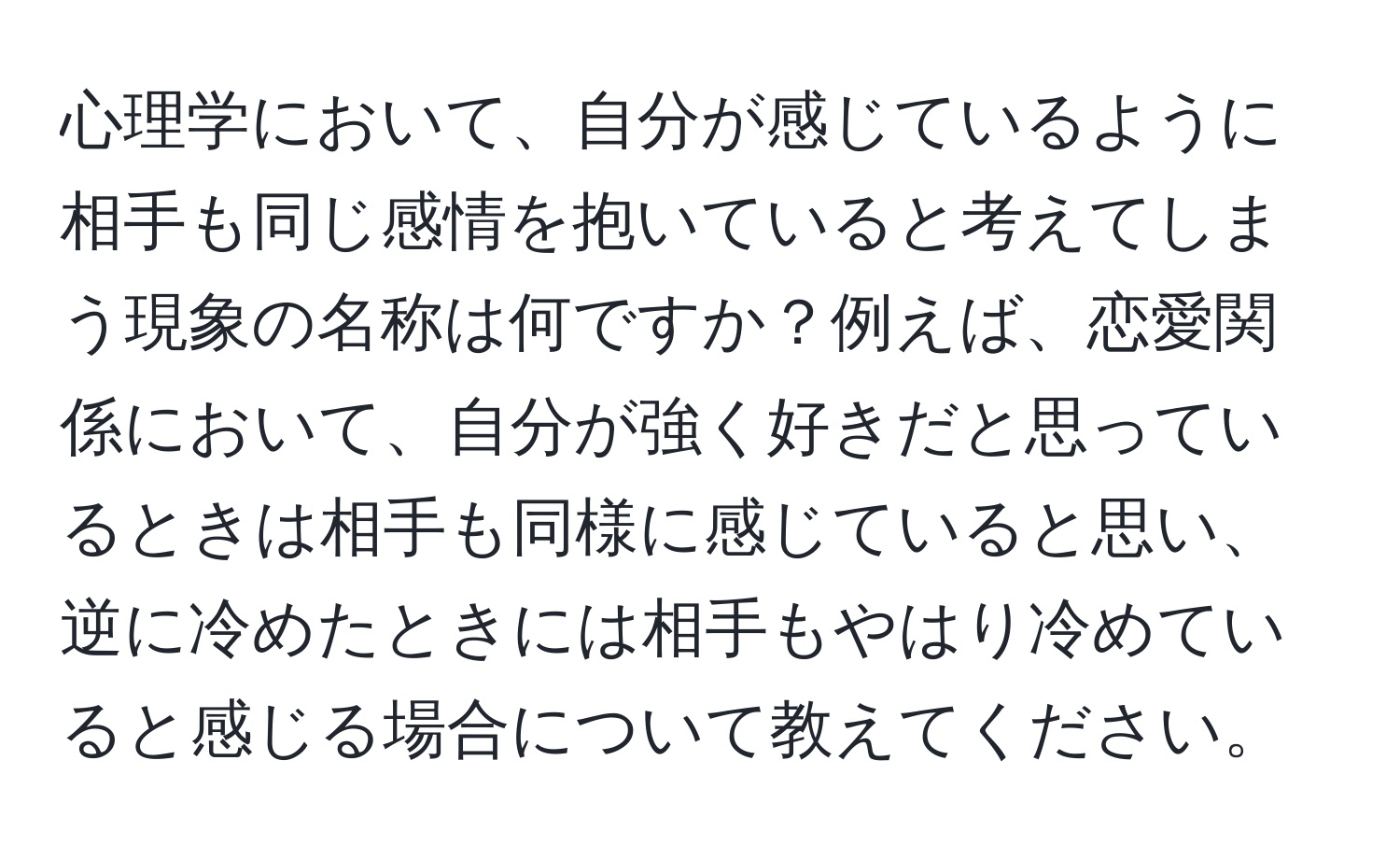 心理学において、自分が感じているように相手も同じ感情を抱いていると考えてしまう現象の名称は何ですか？例えば、恋愛関係において、自分が強く好きだと思っているときは相手も同様に感じていると思い、逆に冷めたときには相手もやはり冷めていると感じる場合について教えてください。