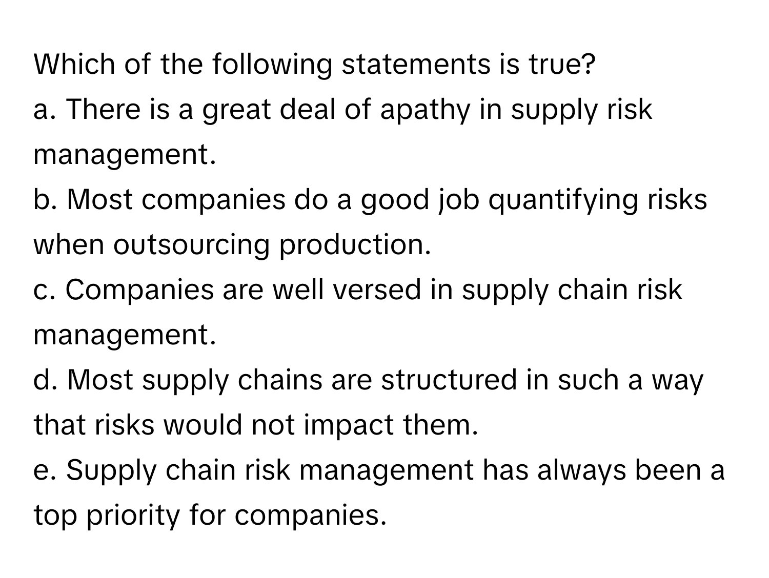 Which of the following statements is true?
a. There is a great deal of apathy in supply risk management.
b. Most companies do a good job quantifying risks when outsourcing production.
c. Companies are well versed in supply chain risk management.
d. Most supply chains are structured in such a way that risks would not impact them.
e. Supply chain risk management has always been a top priority for companies.