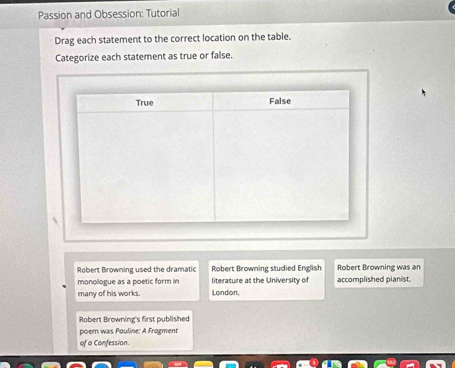 Passion and Obsession: Tutorial 
Drag each statement to the correct location on the table. 
Categorize each statement as true or false. 
Robert Browning used the dramatic Robert Browning studied English Robert Browning was an 
monologue as a poetic form in literature at the University of accomplished pianist. 
many of his works. London. 
Robert Browning's first published 
poem was Pauline: A Fragment 
of a Confession.