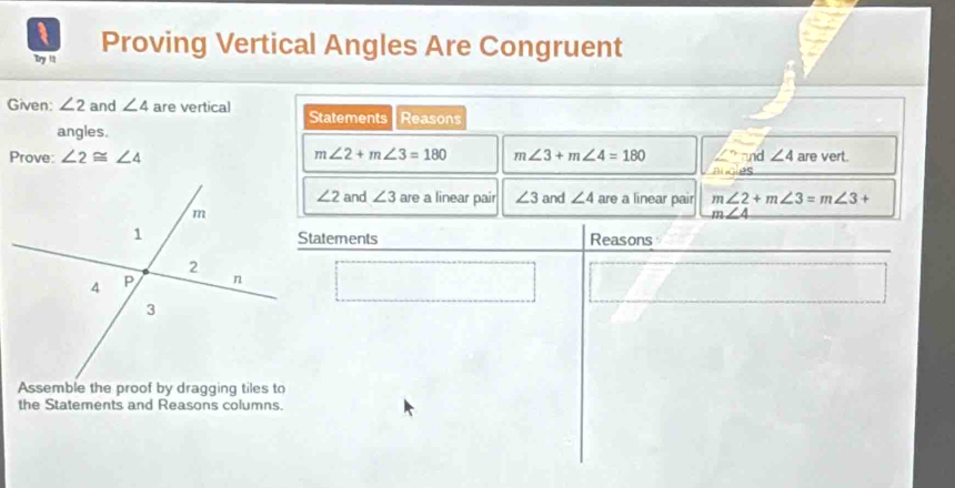 Try it Proving Vertical Angles Are Congruent 
Given: ∠ 2 and ∠ 4 are vertical Statements Reasons 
angles. 
Prove: ∠ 2≌ ∠ 4 m∠ 2+m∠ 3=180 m∠ 3+m∠ 4=180 ∠ ? and ∠ 4 are vert. 
Algies
∠ 2 and ∠ 3 are a linear pair ∠ 3 and ∠ 4 are a linear pair m∠ 2+m∠ 3=m∠ 3+
m∠ 4
Statements Reasons 
Assemble the proof by dragging tiles to 
the Statements and Reasons columns.