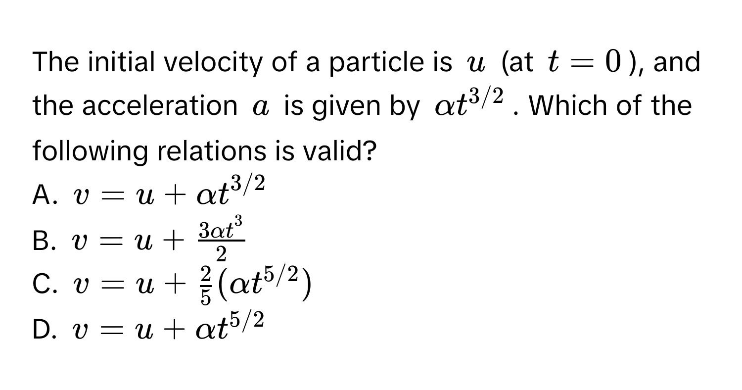 The initial velocity of a particle is $u$ (at $t=0$), and the acceleration $a$ is given by $alpha t^(3/2)$. Which of the following relations is valid?

A. $v = u + alpha t^(3/2)$
B. $v = u + frac3alpha t^32$
C. $v = u +  2/5 (alpha t^(5/2))$
D. $v = u + alpha t^(5/2)$