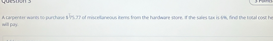 A carpenter wants to purchase $ 75.77 of miscellaneous items from the hardware store. If the sales tax is 6%, find the total cost he 
will pay.