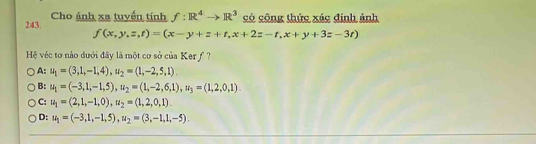 Cho ánh xa tuyển tính f:R^4to R^3 có công thức xác định ảnh
243.
f(x,y,z,t)=(x-y+z+t,x+2z-t,x+y+3z-3t)
Hệ véc tơ nào dưới đây là một cơ sở của Ker f ?
A: u_1=(3,1,-1,4), u_2=(1,-2,5,1).
B: u_1=(-3,1,-1,5), u_2=(1,-2,6,1), u_3=(1,2,0,1).
C: u_1=(2,1,-1,0), u_2=(1,2,0,1).
D: u_1=(-3,1,-1,5), u_2=(3,-1,1,-5).