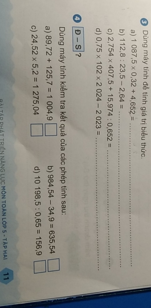 Dùng máy tính để tính giá trị biểu thức. 
a) 1087,5* 0,32+4,652= _ 
b) 112,8:23,5-2,64= _ 
c) 2,754* 407,5+15,974:0,652= _ 
d) 0,75* 102* 2024-2023= _ 
④ D-S ? 
Dùng máy tính kiểm tra kết quả của các phép tính sau: 
a) 89,72+125,7=1004,9 b) 984,54-34,9=635,54
c) 24,52* 5,2=1275,04
d) 10198,5:0,65=156,9
Bài Tập PHÁT TRIềN NĂNG LƯC MÔN TOÁN LớP 5 - TậP Hai 11