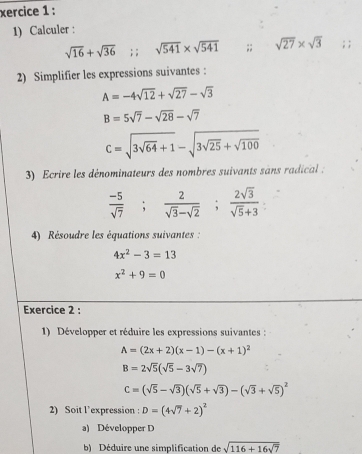 xercice 1 : 
1) Calculer :
sqrt(16)+sqrt(36); ; sqrt(541)* sqrt(541);; sqrt(27)* sqrt(3); ; 
2) Simplifier les expressions suivantes :
A=-4sqrt(12)+sqrt(27)-sqrt(3)
B=5sqrt(7)-sqrt(28)-sqrt(7)
C=sqrt(3sqrt 64)+1-sqrt(3sqrt 25)+sqrt(100)
3) Ecrire les dénominateurs des nombres suivants sans radical :
 (-5)/sqrt(7) ;  2/sqrt(3)-sqrt(2) ;  2sqrt(3)/sqrt(5)+3 
4) Résoudre les équations suivantes:
4x^2-3=13
x^2+9=0
Exercice 2 : 
1) Développer et réduire les expressions suivantes :
A=(2x+2)(x-1)-(x+1)^2
B=2sqrt(5)(sqrt(5)-3sqrt(7))
C=(sqrt(5)-sqrt(3))(sqrt(5)+sqrt(3))-(sqrt(3)+sqrt(5))^2
2) Soit l’expression : D=(4sqrt(7)+2)^2
a) Développer D 
b) Déduire une simplification de sqrt(116+16sqrt 7)