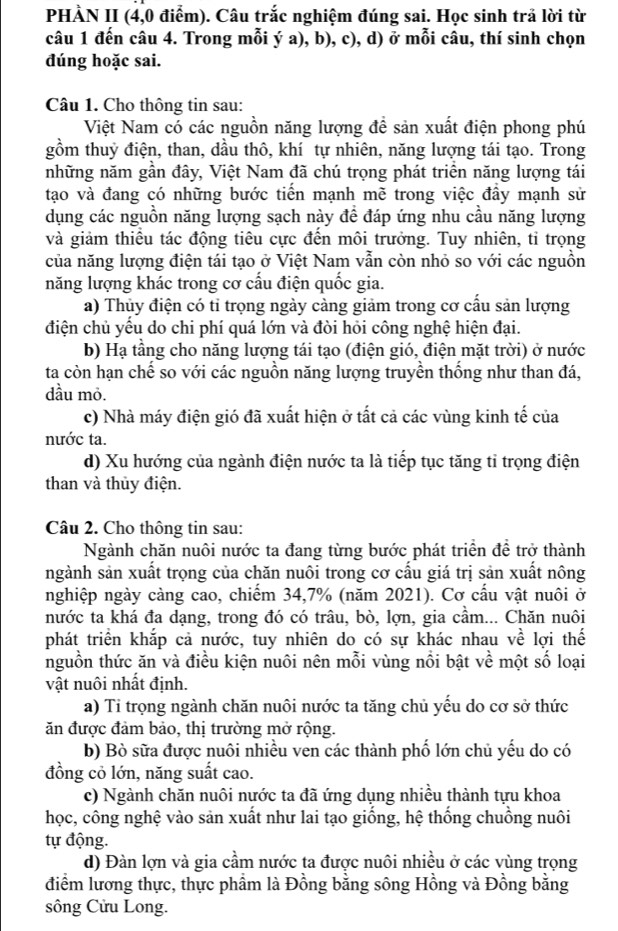 PHÀN II (4,0 điểm). Câu trắc nghiệm đúng sai. Học sinh trả lời từ
câu 1 đến câu 4. Trong mỗi ý a), b), c), d) ở mỗi câu, thí sinh chọn
đúng hoặc sai.
Câu 1. Cho thông tin sau:
Việt Nam có các nguồn năng lượng để sản xuất điện phong phú
gồm thuỷ điện, than, dầu thô, khí tự nhiên, năng lượng tái tạo. Trong
những năm gần đây, Việt Nam đã chú trọng phát triển năng lượng tái
tạo và đang có những bước tiến mạnh mề trong việc đầy mạnh sử
dụng các nguồn năng lượng sạch này để đáp ứng nhu cầu năng lượng
và giảm thiều tác động tiêu cực đến môi trưởng. Tuy nhiên, tỉ trọng
của năng lượng điện tái tạo ở Việt Nam vẫn còn nhỏ so với các nguồn
năng lượng khác trong cơ cấu điện quốc gia.
a) Thủy điện có tỉ trọng ngày càng giảm trong cơ cấu sản lượng
điện chủ yếu do chi phí quá lớn và đòi hỏi công nghệ hiện đại.
b) Hạ tầng cho năng lượng tái tạo (điện gió, điện mặt trời) ở nước
ta còn hạn chế so với các nguồn năng lượng truyền thống như than đá,
dầu mỏ.
c) Nhà máy điện gió đã xuất hiện ở tất cả các vùng kinh tế của
nước ta.
d) Xu hướng của ngành điện nước ta là tiếp tục tăng tỉ trọng điện
than và thủy điện.
Câu 2. Cho thông tin sau:
Ngành chăn nuôi nước ta đang từng bước phát triển đề trở thành
ngành sản xuất trọng của chăn nuôi trong cơ cấu giá trị sản xuất nông
nghiệp ngày càng cao, chiếm 34,7% (năm 2021). Cơ cấu vật nuôi ở
nước ta khá đa dạng, trong đó có trâu, bò, lợn, gia cầm... Chăn nuôi
phát triển khắp cả nước, tuy nhiên do có sự khác nhau về lợi thế
nguồn thức ăn và điều kiện nuôi nên mỗi vùng nổi bật về một số loại
vật nuôi nhất định.
a) Tỉ trọng ngành chăn nuôi nước ta tăng chủ yếu do cơ sở thức
ăn được đảm bảo, thị trường mở rộng.
b) Bò sữa được nuôi nhiều ven các thành phố lớn chủ yếu do có
đồng cỏ lớn, năng suất cao.
c) Ngành chăn nuôi nước ta đã ứng dụng nhiều thành tựu khoa
học, công nghệ vào sản xuất như lai tạo giống, hệ thống chuồng nuôi
tự động.
d) Đàn lợn và gia cầm nước ta được nuôi nhiều ở các vùng trọng
điểm lương thực, thực phầm là Đồng bằng sông Hồng và Đồng bằng
sông Cửu Long.