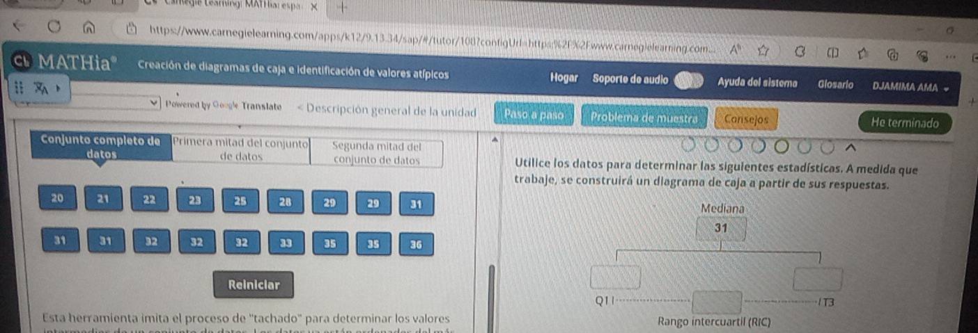 Camégie Léstungr KXfHiar espar X 
https://www.carnegielearning.com/apps/k12/9.13.34/sap/#/tutor/1087configUrl=https:%2F%2Fwww.carnegielearning.com. A^5 a 
[1 
c MATHia" Creación de diagramas de caja e identificación de valores atípicos Hogar Soporte de audio Ayuda del sistema Glosario DJAMIMA AMA 
:: 
Powered by Google Translate < Descripción general de la unidad Paso a paso Problema de muestra Cansejos He terminado 
Conjunto completo de Primera mitad del conjunto Segunda mitad del 
datos de datos conjunto de datos Utilice los datos para determinar las siguientes estadísticas. A medida que 
trabaje, se construirá un diagrama de caja a partir de sus respuestas.
20 21 22 23 25 28 29 29 31
Mediana
31
31 31 32 32 32 33 35 35 36
Reiniciar 
Q11 1T3 
Esta herramienta imita el proceso de ''tachado'' para determinar los valores Rango intercuartil (RIC)