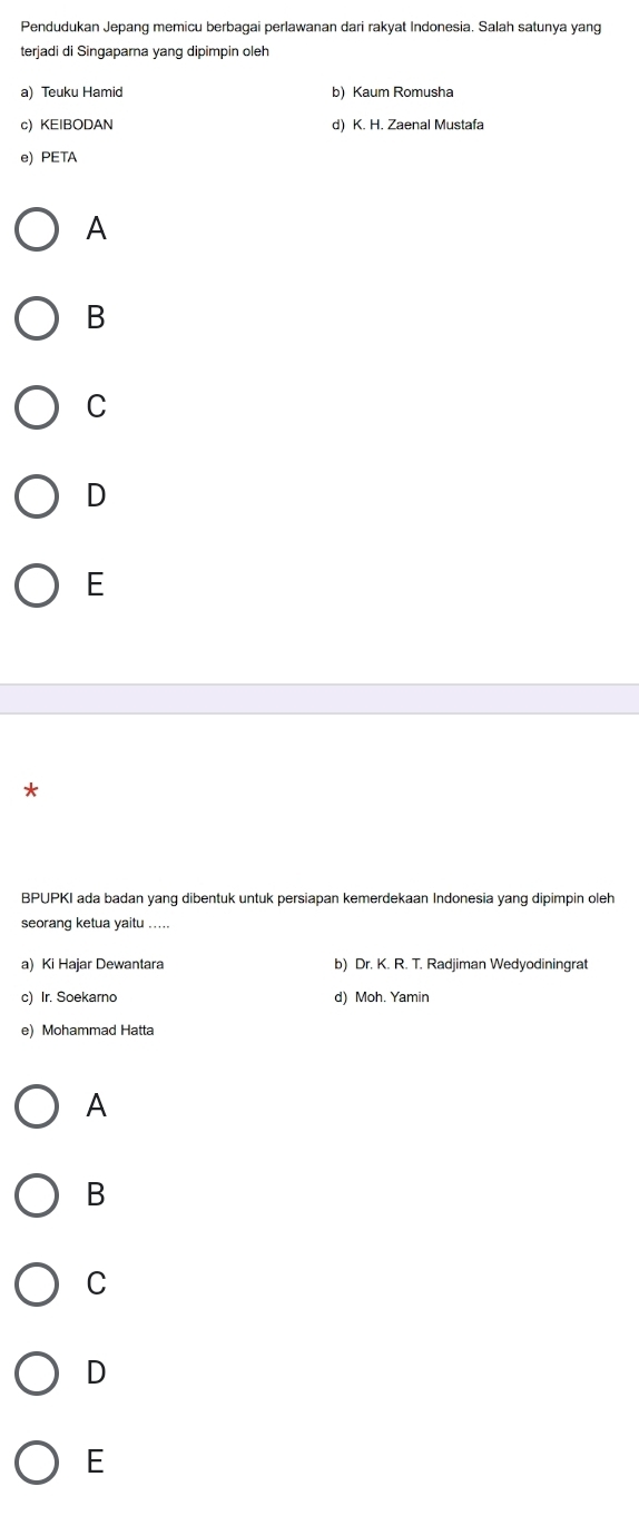 Pendudukan Jepang memicu berbagai perlawanan dari rakyat Indonesia. Salah satunya yang
terjadi di Singaparna yang dipimpin oleh
a) Teuku Hamid b) Kaum Romusha
c) KEIBODAN d) K. H. Zaenal Mustafa
e) PETA
A
B
C
D
E
*
BPUPKI ada badan yang dibentuk untuk persiapan kemerdekaan Indonesia yang dipimpin oleh
seorang ketua yaitu ....
a) Ki Hajar Dewantara b) Dr. K. R. T. Radjiman Wedyodiningrat
c) Ir. Soekarno d) Moh. Yamin
e) Mohammad Hatta
A
B
C
D
E