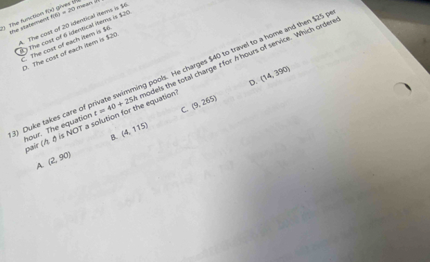 the statement A. The cost of 20 identical items is $6 gives th mean ifl
?) The function f(x) f(6)=20
The cost of 6 identical items is $20 . The cost of each item is $6 . The cost of each item is $20
Duke takes care of private swimming pools. He charges $40 to travel to a home and then $25
D. (14,390)
pair (h, 0 s NOT a solution for the equation t=40+25h odels the total charge t for h hours of service. Which ordere
C. (9,265)
hour. The equation
B. (4,115)
A. (2,90)