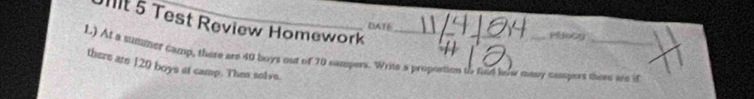 it 5 Test Review Homework 
DATE 
L) At a summer camp, there are 40 boys out of 70 campers. Write a proportion to find low many campers there are it 
there are 120 boys at camp. Then solve.