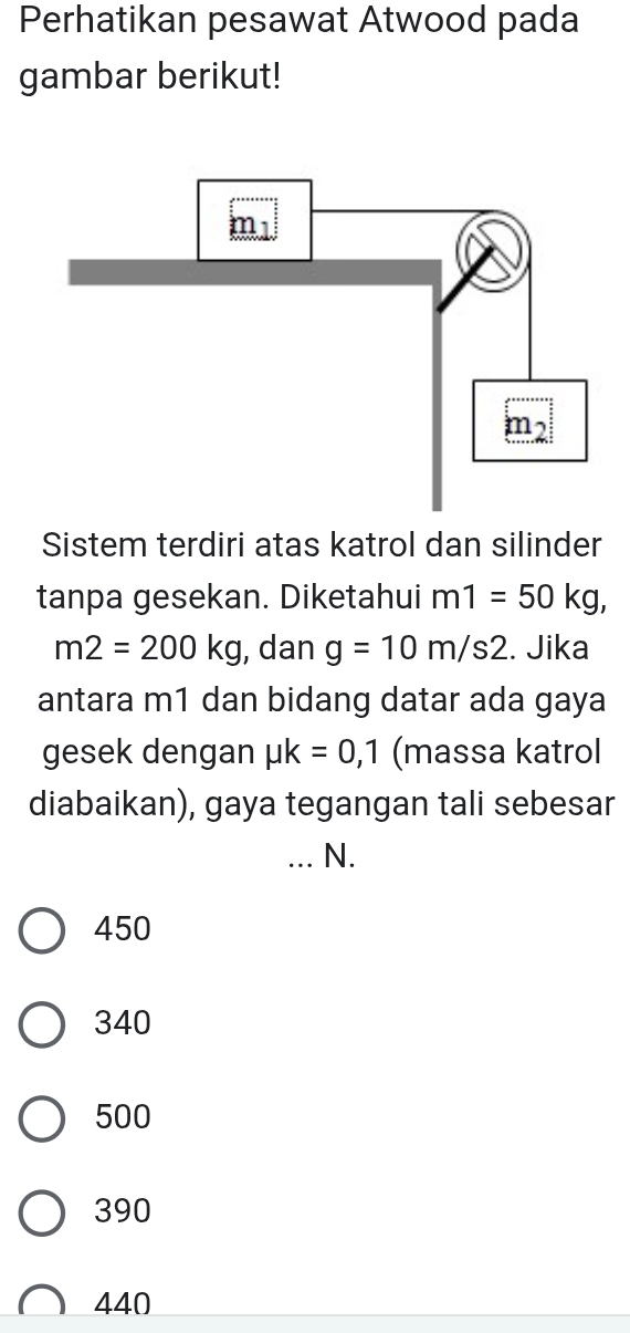 Perhatikan pesawat Atwood pada
gambar berikut!
Sistem terdiri atas katrol dan silinder
tanpa gesekan. Diketahui m1=50kg,
m2=200kg , dan g=10m/s2. Jika
antara m1 dan bidang datar ada gaya
gesek dengan mu k=0,1 (massa katrol
diabaikan), gaya tegangan tali sebesar
_N.
450
340
500
390
440