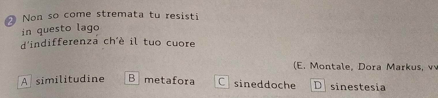 Non so come stremata tu resisti
in questo lago
d'indifferenza ch'è il tuo cuore
(E. Montale, Dora Markus, v
A similitudine B metafora Csineddoche D sinestesia