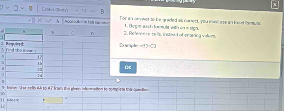 × 
Calibri (Body) 11 B 
For an answer to be graded as correct, you must use an Excel formula: 
X A Accessibility tab summar 1. Begin each formula with an=sign. 
2. Reference cells, instead of entering values. 
1 
2xample: =B3+C3
3 
4 
5 
6 
OK
7
8 
9 Note: Use cells A4 to A7 from the given information to complete this question. 
10 
11 Mean: 
12