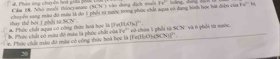 d. Phân ứng chuyên hoá giữa phục cha
Câu 18. Nhỏ muối thiocyanate (SCN ) vào dung dịch muối Fe^(3+) loáng, đung địcn từ
chuyển sang màu đó máu là do 1 phối từ nước trong phức chất aqua có dạng hình học bát diện của Fe^(3+)bi
thay thế bởi 1 phối tử SCN.
a. Phức chất aqua có công thức hoá học là [Fe(H_2O)_6]^3+.
b. Phức chất có màu đỏ máu là phức chất của Fe^(3+) có chứa 1 phối tử SCN' và 6 phối từ nước.
c. Phức chất màu đỏ máu có công thức hoá học là [Fe(H_2O)_5(SCN)]^2+. 
20