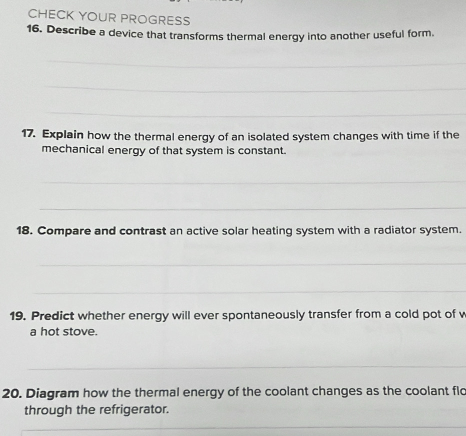 CHECK YOUR PROGRESS 
16. Describe a device that transforms thermal energy into another useful form 
_ 
_ 
_ 
17. Explain how the thermal energy of an isolated system changes with time if the 
mechanical energy of that system is constant. 
_ 
_ 
18. Compare and contrast an active solar heating system with a radiator system. 
_ 
_ 
19. Predict whether energy will ever spontaneously transfer from a cold pot of w 
a hot stove. 
_ 
20. Diagram how the thermal energy of the coolant changes as the coolant flo 
through the refrigerator. 
_