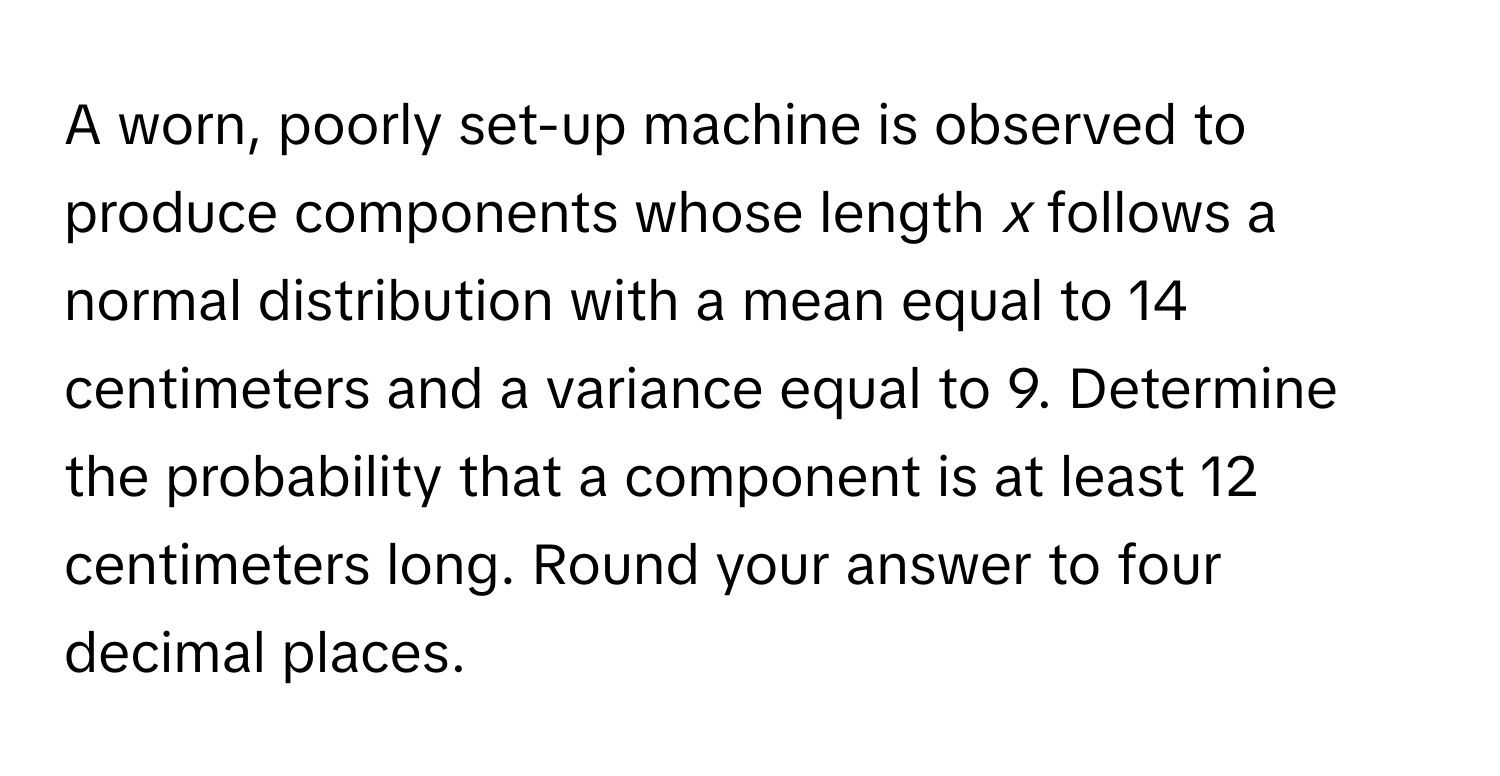 A worn, poorly set-up machine is observed to produce components whose length *x* follows a normal distribution with a mean equal to 14 centimeters and a variance equal to 9. Determine the probability that a component is at least 12 centimeters long. Round your answer to four decimal places.