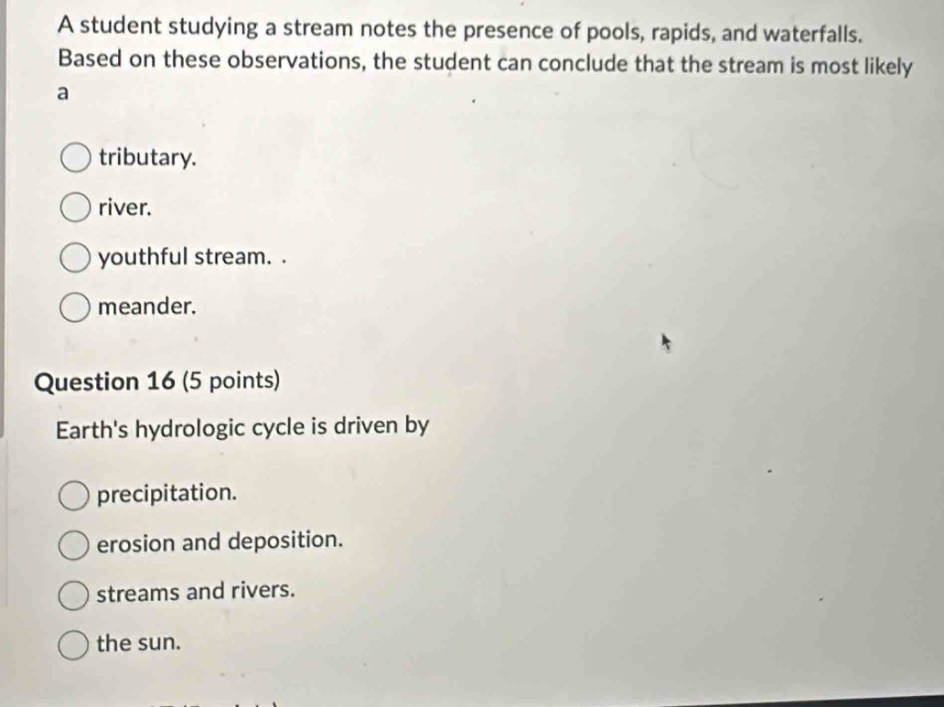 A student studying a stream notes the presence of pools, rapids, and waterfalls.
Based on these observations, the student can conclude that the stream is most likely
a
tributary.
river.
youthful stream. .
meander.
Question 16 (5 points)
Earth's hydrologic cycle is driven by
precipitation.
erosion and deposition.
streams and rivers.
the sun.