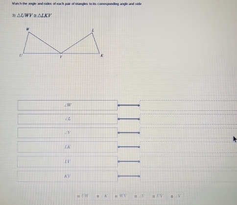 Match the angle and sides of each pair of triangles to its conesponding angle and side
3) △ UWV≌ △ LKV
∠ W
/ L
∠V
L K
LV
KV
∠ 35. M V : / :; 1/10;;