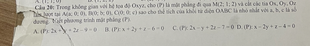 (1;1;0) D. (1,2,2)
Câu 20: Trong không gian với hệ tọa độ Oxyz, cho (P) là mặt phẳng đi qua M(2;1;2) và cắt các tia Ox, Oy, Oz
lần lượt tại A(a;0;0), B(0;b;0), C(0;0;c) O) sao cho thể tích của khổi tứ diện OABC * là nhỏ nhất với a, b, c là số
dương. Viết phương trình mặt phẳng (P).
A. (P): 2x+y+2z-9=0 B. (P): x+2y+z-6=0 C. (P): 2x-y+2z-7=0 D. (P): x-2y+z-4=0