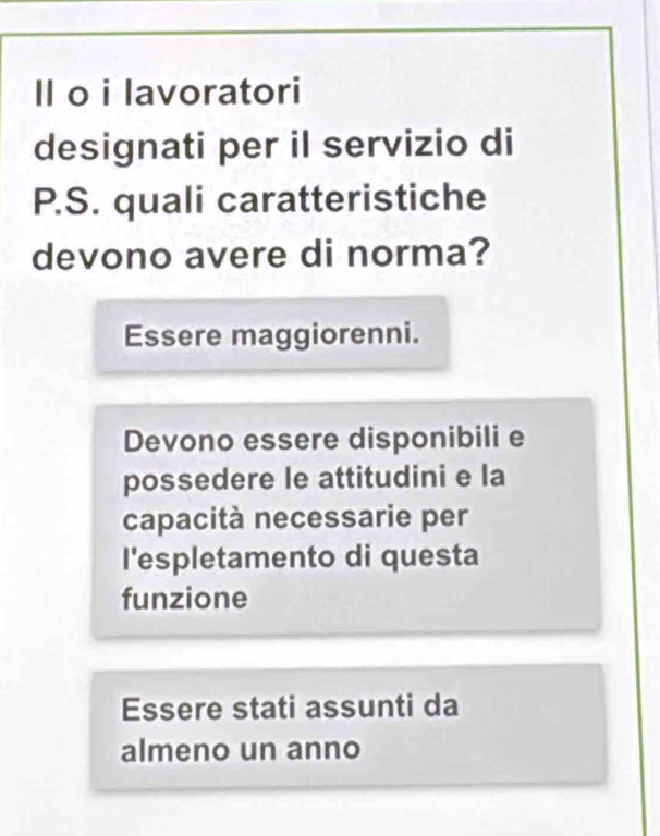 Il o i lavoratori
designati per il servizio di
P.S. quali caratteristiche
devono avere di norma?
Essere maggiorenni.
Devono essere disponibili e
possedere le attitudini e la
capacità necessarie per
l'espletamento di questa
funzione
Essere stati assunti da
almeno un anno