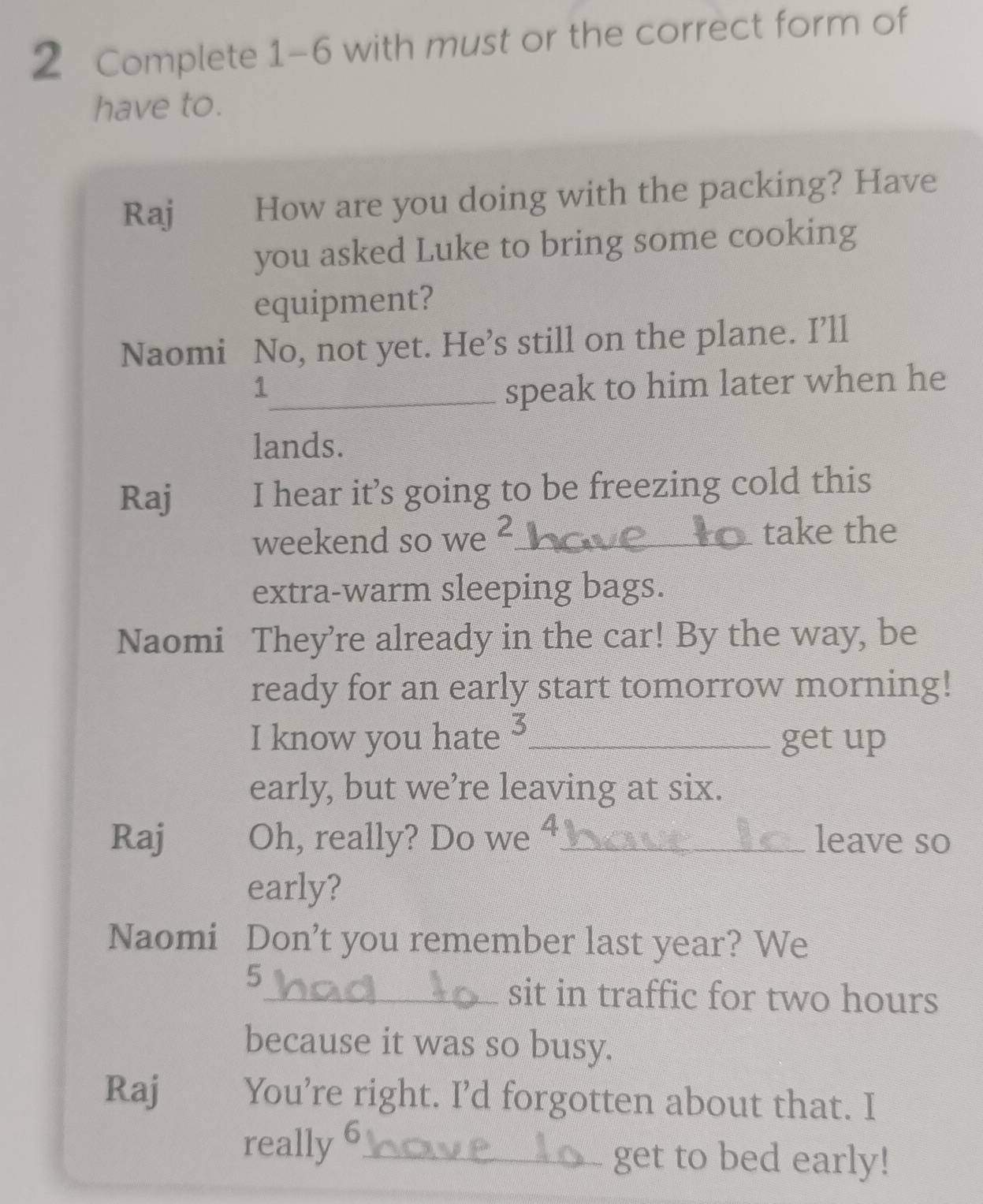 Complete 1-6 with must or the correct form of 
have to. 
Raj How are you doing with the packing? Have 
you asked Luke to bring some cooking 
equipment? 
Naomi No, not yet. He’s still on the plane. I’ll 
1_ speak to him later when he 
lands. 
Raj I hear it’s going to be freezing cold this 
weekend so we ²_ take the 
extra-warm sleeping bags. 
Naomi They’re already in the car! By the way, be 
ready for an early start tomorrow morning! 
I know you hate 3 _ get up 
early, but we’re leaving at six. 
Raj Oh, really? Do we 4 _ leave so 
early? 
Naomi Don't you remember last year? We 
5 
_sit in traffic for two hours
because it was so busy. 
Raj You’re right. I’d forgotten about that. I 
really 6_ get to bed early!