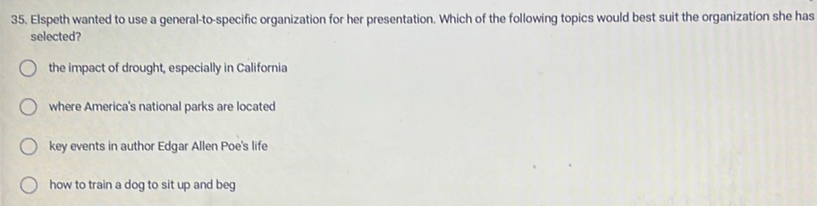 Elspeth wanted to use a general-to-specific organization for her presentation. Which of the following topics would best suit the organization she has
selected?
the impact of drought, especially in California
where America's national parks are located
key events in author Edgar Allen Poe's life
how to train a dog to sit up and beg