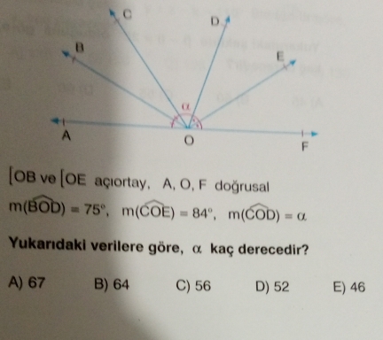 [OBve[OE açıortay, A, O, F doğrusal
m(widehat BOD)=75°, m(widehat COE)=84°, m(widehat COD)=alpha
Yukarıdaki verilere göre, α kaç derecedir?
A) 67 B) 64 C) 56 D) 52 E) 46