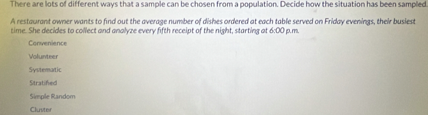 There are lots of different ways that a sample can be chosen from a population. Decide how the situation has been sampled
A restaurant owner wants to find out the average number of dishes ordered at each table served on Friday evenings, their busiest
time. She decides to collect and analyze every fifth receipt of the night, starting at 6:00 p.m.
Convenience
Volunteer
Systematic
Stratifed
Simple Random
Cluster