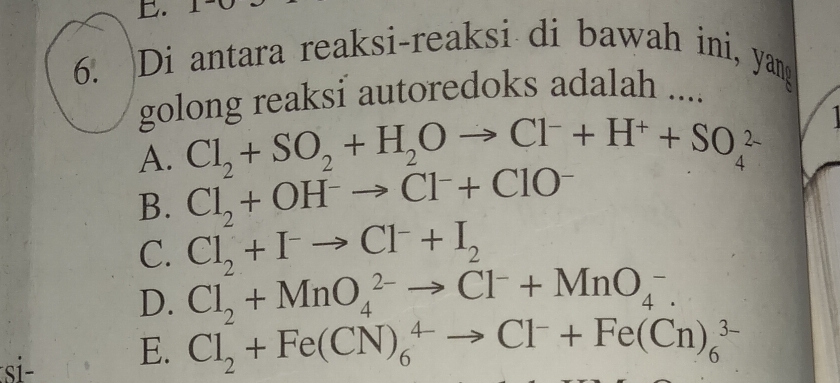 Di antara reaksi-reaksi di bawah ini, yang
golong reaksi autoredoks adalah ....
A. Cl_2+SO_2+H_2Oto Cl^-+H^++SO_4^((2-)
B. Cl_2)+OH^-to Cl^-+ClO^-
C. Cl_2+I^-to Cl^-+I_2
D. Cl_2+MnO_4^((2-)to Cl^-)+MnO_4^(-. 
si E. Cl_2)+Fe(CN)_6^(4to Cl^-)+Fe(Cn)_6^(3-)