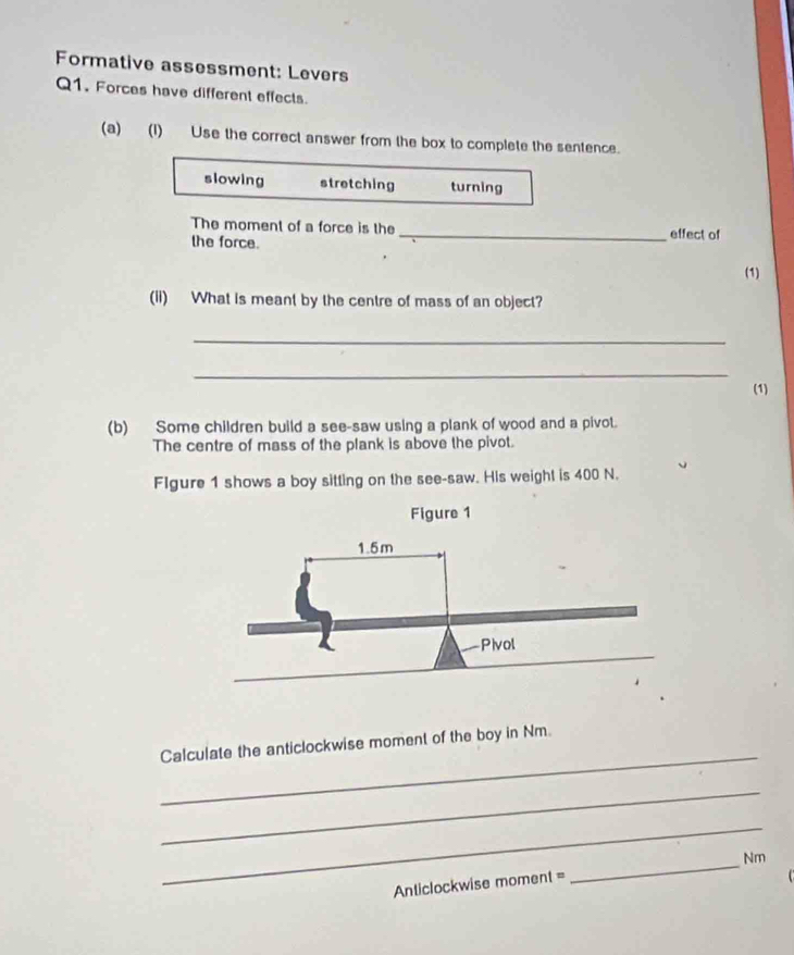 Formative assessment: Levers
Q1. Forces have different effects.
(a) (I) Use the correct answer from the box to complete the sentence.
slowing stretching turning
The moment of a force is the _effect of
the force. (1)
(ii) What is meant by the centre of mass of an object?
_
_
(1)
(b) Some children build a see-saw using a plank of wood and a pivot.
The centre of mass of the plank is above the pivot.
Flgure 1 shows a boy sitting on the see-saw. His weight is 400 N.
Figure 1
_
Calculate the anticlockwise moment of the boy in Nm.
_
_
Anticlockwise moment = _ Nm