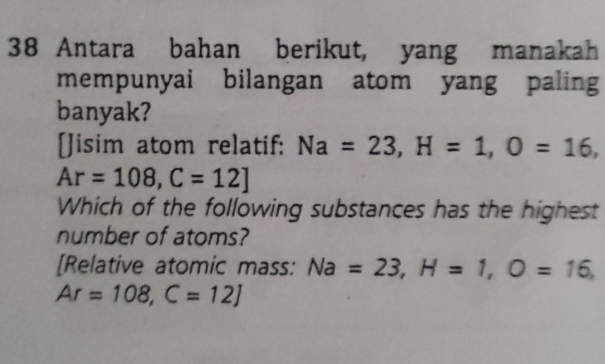 Antara bahan berikut, yang manakah 
mempunyai bilangan atom yang paling 
banyak? 
[]isim atom relatif: Na=23, H=1, O=16,
Ar=108, C=12]
Which of the following substances has the highest 
number of atoms? 
[Relative atomic mass: Na=23, H=1, O=16,
Ar=108, C=12]