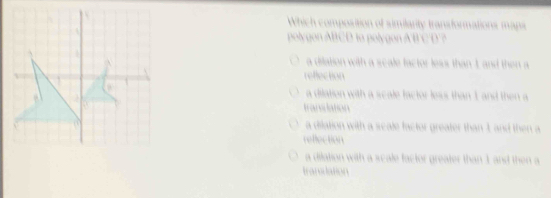 Which composition of similarity transformations maps
polygon ABCD to polygon A'B'C'D ?
a dilation with a scale factor less than 1 and then a
reffection
a dilation with a scale factor less than 1 and then a
translation
a dilation with a scale factor greater than 1 and then a
reflection
a dilation with a scale factor greater than 1 and then a