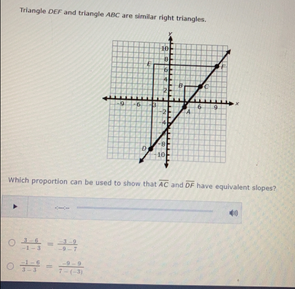 Triangle DEF and triangle ABC are similar right triangles.
Which proportion can be used to show that overline AC and overline DF have equivalent slopes?
___.__
 (3-6)/-1-3 = (-3-9)/-9-7 
 (-1-6)/3-3 = (-9-9)/7-(-3) 