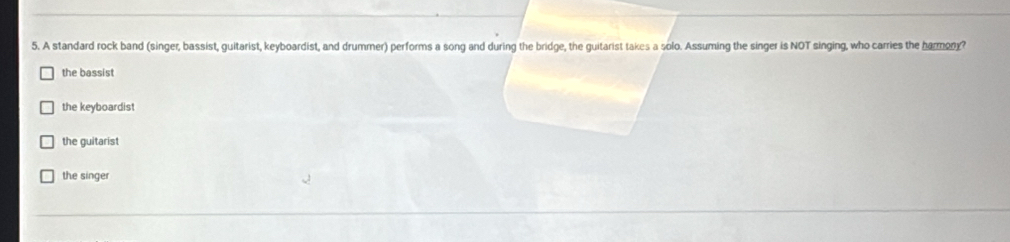 A standard rock band (singer, bassist, guitarist, keyboardist, and drummer) performs a song and during the bridge, the guitarist takes a solo. Assuming the singer is NOT singing, who carries the harmony?
the bassist
the keyboardist
the guitarist
the singer