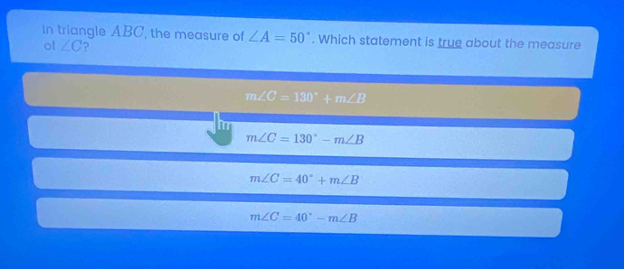 In triangle ABC, the measure of ∠ A=50°. Which statement is true about the measure
of ∠ C ?
m∠ C=130°+m∠ B
m∠ C=130°-m∠ B
m∠ C=40°+m∠ B
m∠ C=40°-m∠ B