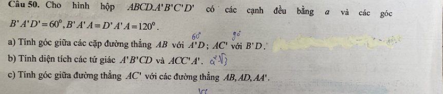 Cho hình hộp ABCD. A'B'C'D' có các cạnh đều bằng a và các góc
B'A'D'=60°, B'A'A=D'A'A=120°. 
a) Tính góc giữa các cặp đường thẳng AB với A'D; AC' với B'D
b) Tính diện tích các tứ giác A'B'CD và ACC'A'. 
c) Tính góc giữa đường thẳng AC' với các đường thẳng AB, AD, AA'.