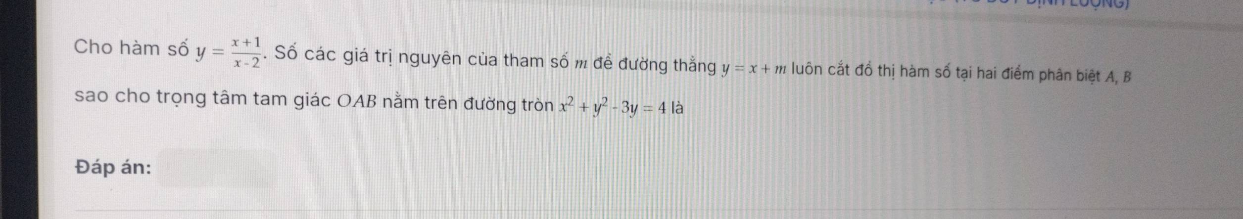 NO
Cho hàm số y= (x+1)/x-2 . Số các giá trị nguyên của tham số m đề đường thẳng y=x+m luôn cắt đồ thị hàm số tại hai điểm phân biệt A, B
sao cho trọng tâm tam giác OAB nằm trên đường tròn x^2+y^2-3y=4 là
Đáp án: